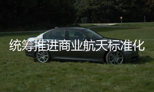 标准标准版统筹推进体系发布航天化建航天商业设 商业