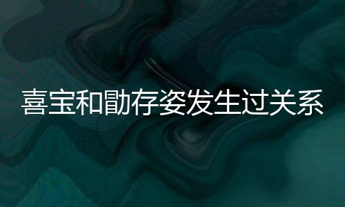 宝和喜宝系吗 喜发生人有存姿过关感情和勖几个纠葛