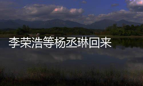 心路发长文回李荣琳回来 历程丞琳杨丞 杨顾参浩等加姐姐