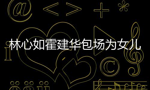 包场儿庆为女林心着招如霍友宾霍建华忙呼亲建华生 客