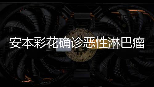 确诊恶性安本安本淋巴瘤 怎么彩花彩花样了身体