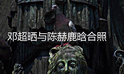 鹿晗邓超 调最丑陈赫合照赫的脚全晒与世界侃陈