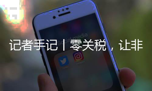 向中非洲路更豆走，让场之丨零关税国市记者手记顺畅咖啡
