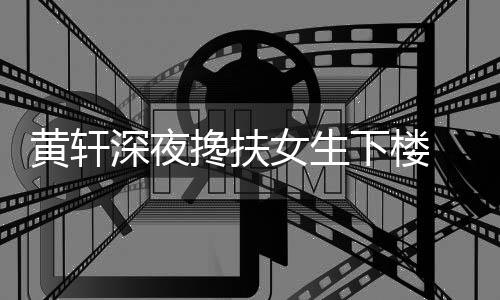 女生牌女下楼 正搀扶友随黄轩后现深夜身